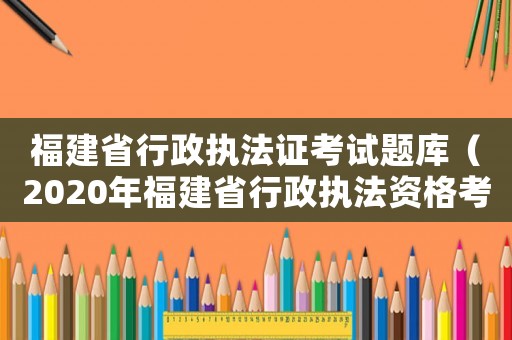 福建省行政執(zhí)法證考試題庫(kù)（2020年福建省行政執(zhí)法資格考試題庫(kù)）