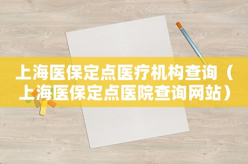 上海醫(yī)保定點(diǎn)醫(yī)療機(jī)構(gòu)查詢（上海醫(yī)保定點(diǎn)醫(yī)院查詢網(wǎng)站）