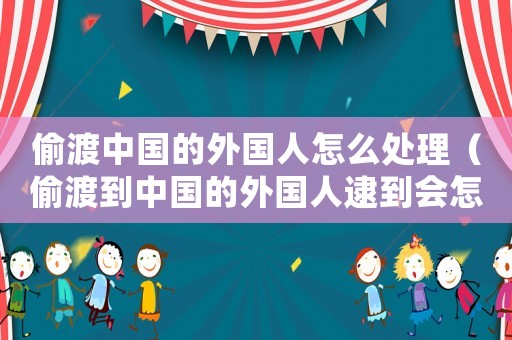 偷渡中國(guó)的外國(guó)人怎么處理（偷渡到中國(guó)的外國(guó)人逮到會(huì)怎樣）