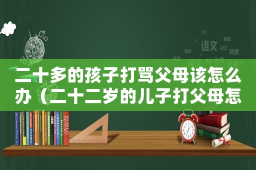 二十多的孩子打罵父母該怎么辦（二十二歲的兒子打父母怎么辦）