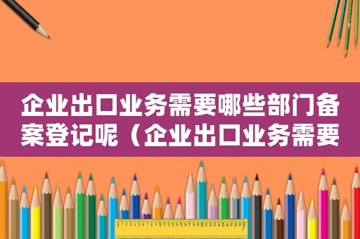 企業(yè)出口業(yè)務(wù)需要哪些部門備案登記呢（企業(yè)出口業(yè)務(wù)需要哪些部門備案登記）