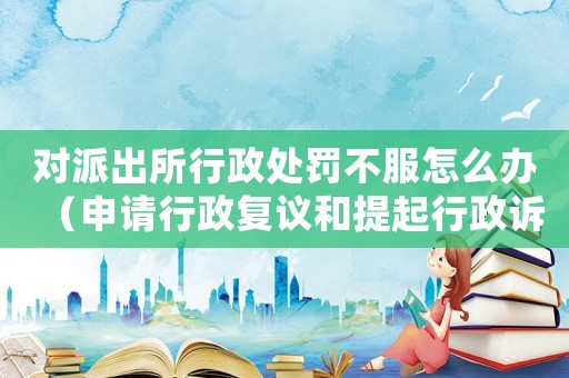 對派出所行政處罰不服怎么辦（申請行政復(fù)議和提起行政訴訟的流程）