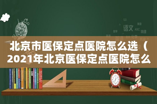 北京市醫(yī)保定點(diǎn)醫(yī)院怎么選（2021年北京醫(yī)保定點(diǎn)醫(yī)院怎么選）