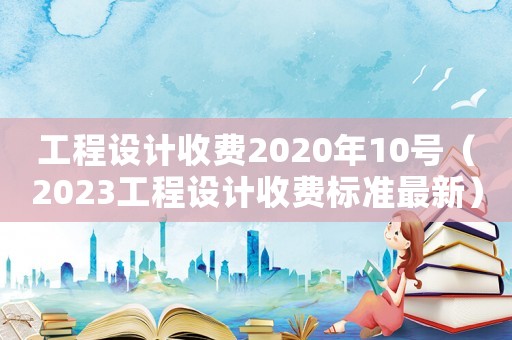 工程設(shè)計(jì)收費(fèi)2020年10號（2023工程設(shè)計(jì)收費(fèi)標(biāo)準(zhǔn)最新）