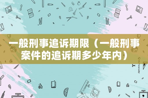 一般刑事追訴期限（一般刑事案件的追訴期多少年內(nèi)）
