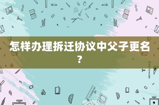 怎樣辦理拆遷協(xié)議中父子更名?
