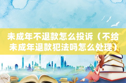 未成年不退款怎么投訴（不給未成年退款犯法嗎怎么處理）