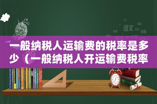 一般納稅人運(yùn)輸費(fèi)的稅率是多少（一般納稅人開運(yùn)輸費(fèi)稅率是多少）
