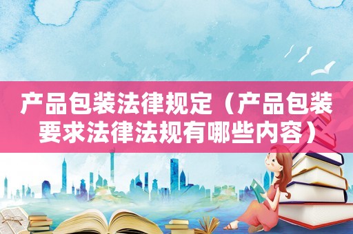 產(chǎn)品包裝法律規(guī)定（產(chǎn)品包裝要求法律法規(guī)有哪些內(nèi)容）