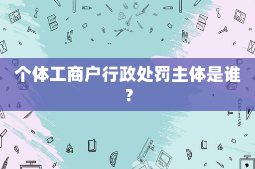 個體工商戶行政處罰主體是誰？