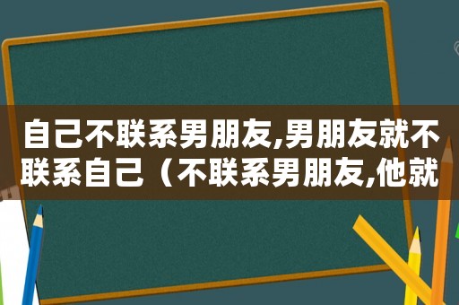 自己不聯(lián)系男朋友,男朋友就不聯(lián)系自己（不聯(lián)系男朋友,他就不聯(lián)系你）