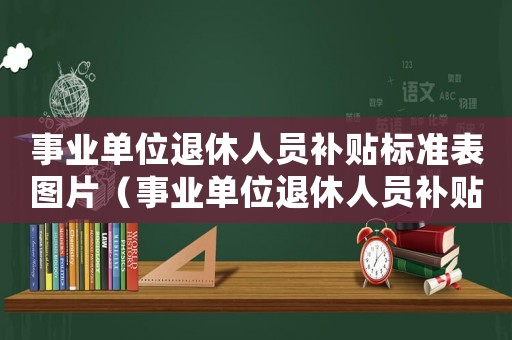 事業(yè)單位退休人員補(bǔ)貼標(biāo)準(zhǔn)表圖片（事業(yè)單位退休人員補(bǔ)貼標(biāo)準(zhǔn)表）