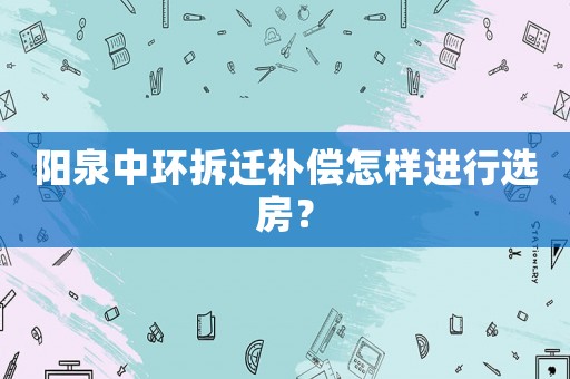陽泉中環(huán)拆遷補(bǔ)償怎樣進(jìn)行選房？