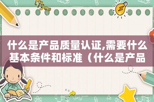 什么是產(chǎn)品質(zhì)量認(rèn)證,需要什么基本條件和標(biāo)準(zhǔn)（什么是產(chǎn)品質(zhì)量認(rèn)證,需要什么基本條件）