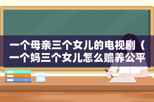一個(gè)母親三個(gè)女兒的電視劇（一個(gè)媽三個(gè)女兒怎么贍養(yǎng)公平）
