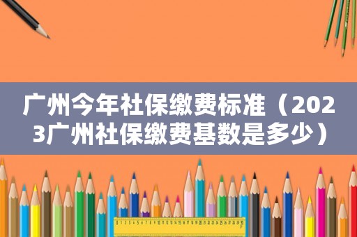 廣州今年社保繳費(fèi)標(biāo)準(zhǔn)（2023廣州社保繳費(fèi)基數(shù)是多少）