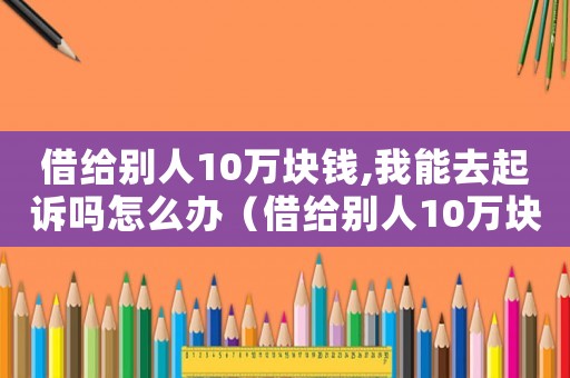 借給別人10萬(wàn)塊錢,我能去起訴嗎怎么辦（借給別人10萬(wàn)塊錢,我能去起訴嗎）