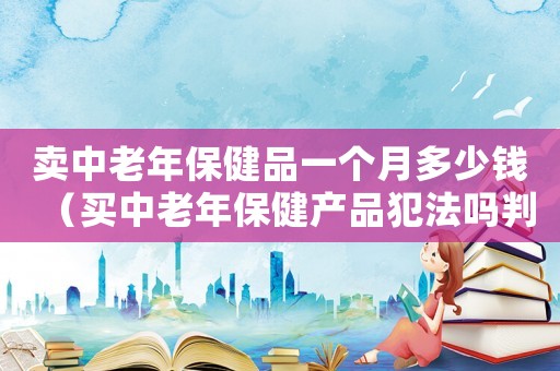 賣中老年保健品一個月多少錢（買中老年保健產(chǎn)品犯法嗎判幾年）