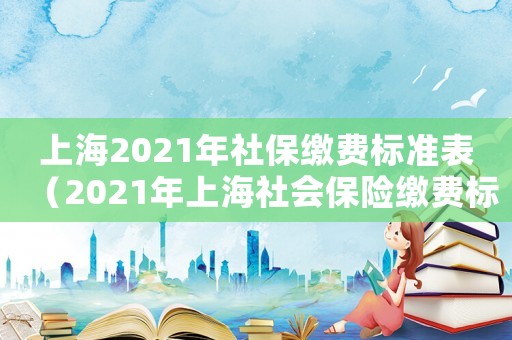上海2021年社保繳費(fèi)標(biāo)準(zhǔn)表（2021年上海社會(huì)保險(xiǎn)繳費(fèi)標(biāo)準(zhǔn)）
