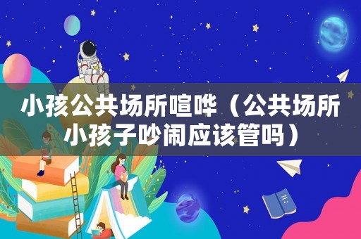 小孩公共場(chǎng)所喧嘩（公共場(chǎng)所小孩子吵鬧應(yīng)該管嗎）