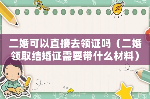 二婚可以直接去領(lǐng)證嗎（二婚領(lǐng)取結(jié)婚證需要帶什么材料）