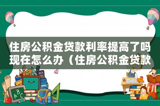 住房公積金貸款利率提高了嗎現(xiàn)在怎么辦（住房公積金貸款利率提高了嗎現(xiàn)在）