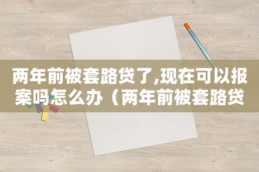 兩年前被套路貸了,現(xiàn)在可以報(bào)案嗎怎么辦（兩年前被套路貸了,現(xiàn)在可以報(bào)案嗎）