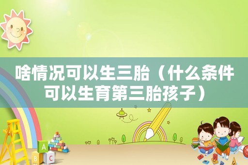 啥情況可以生三胎（什么條件可以生育第三胎孩子）