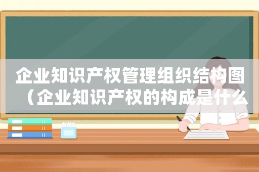 企業(yè)知識(shí)產(chǎn)權(quán)管理組織結(jié)構(gòu)圖（企業(yè)知識(shí)產(chǎn)權(quán)的構(gòu)成是什么內(nèi)容）