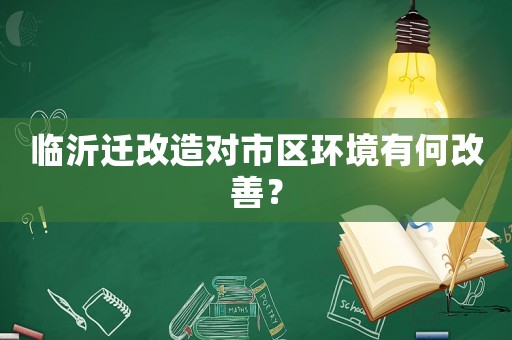 臨沂遷改造對(duì)市區(qū)環(huán)境有何改善？
