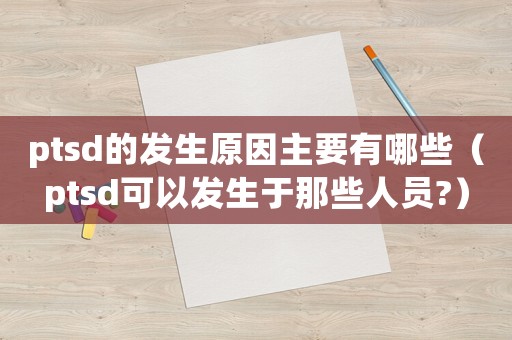 ptsd的發(fā)生原因主要有哪些（ptsd可以發(fā)生于那些人員?）