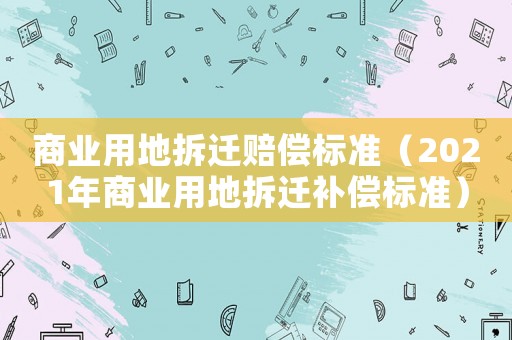 商業(yè)用地拆遷賠償標準（2021年商業(yè)用地拆遷補償標準）