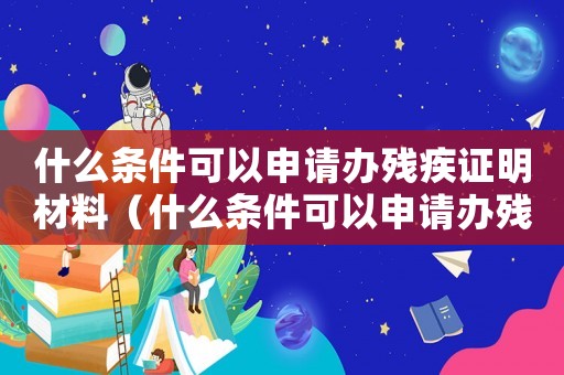 什么條件可以申請辦殘疾證明材料（什么條件可以申請辦殘疾證明）
