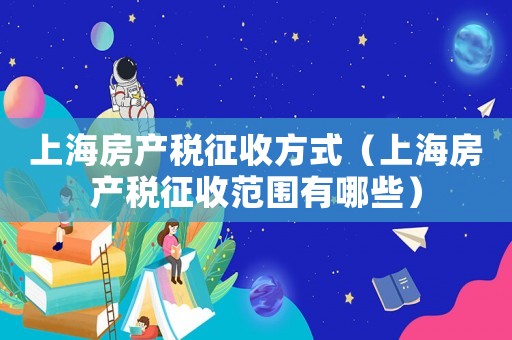 上海房產(chǎn)稅征收方式（上海房產(chǎn)稅征收范圍有哪些）