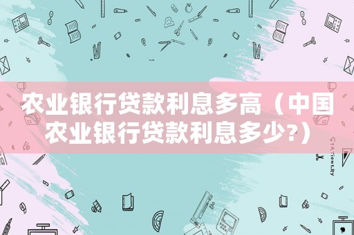 農(nóng)業(yè)銀行貸款利息多高（中國農(nóng)業(yè)銀行貸款利息多少?）