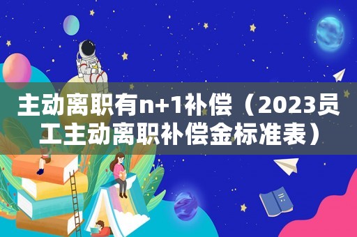 主動離職有n+1補(bǔ)償（2023員工主動離職補(bǔ)償金標(biāo)準(zhǔn)表）