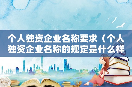 個人獨資企業(yè)名稱要求（個人獨資企業(yè)名稱的規(guī)定是什么樣的）