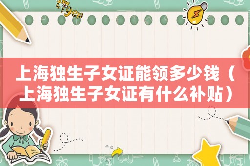 上海獨生子女證能領(lǐng)多少錢（上海獨生子女證有什么補貼）
