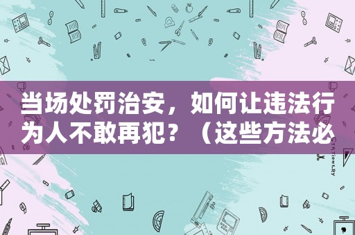 當(dāng)場處罰治安，如何讓違法行為人不敢再犯？（這些方法必須掌握）