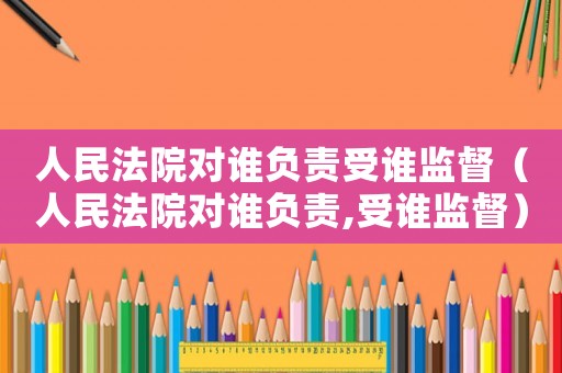 人民法院對誰負責(zé)受誰監(jiān)督（人民法院對誰負責(zé),受誰監(jiān)督）