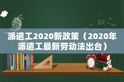 派遣工2020新政策（2020年派遣工最新勞動(dòng)法出臺(tái)）