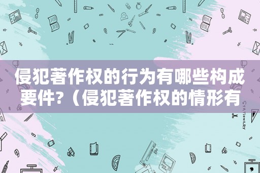 侵犯著作權的行為有哪些構成要件?（侵犯著作權的情形有哪些類型）