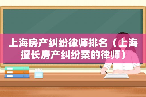 上海房產(chǎn)糾紛律師排名（上海擅長房產(chǎn)糾紛案的律師）