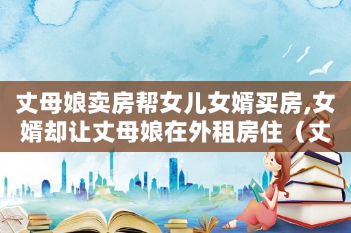 丈母娘賣房幫女兒女婿買房,女婿卻讓丈母娘在外租房住（丈母娘賣房幫女兒女婿買房）