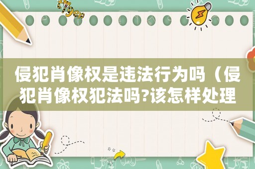 侵犯肖像權(quán)是違法行為嗎（侵犯肖像權(quán)犯法嗎?該怎樣處理?）