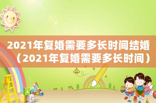 2021年復(fù)婚需要多長時(shí)間結(jié)婚（2021年復(fù)婚需要多長時(shí)間）