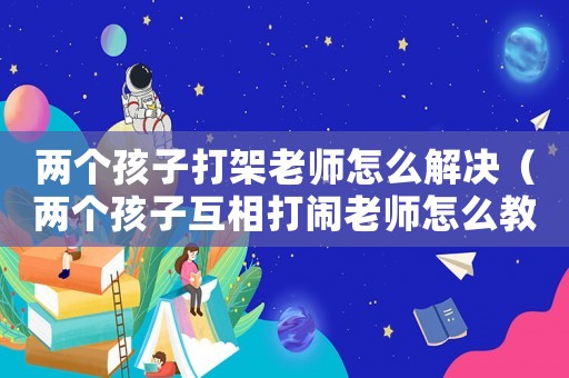 兩個(gè)孩子打架老師怎么解決（兩個(gè)孩子互相打鬧老師怎么教育）