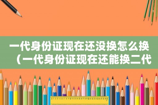 一代身份證現(xiàn)在還沒(méi)換怎么換（一代身份證現(xiàn)在還能換二代身份證嗎）