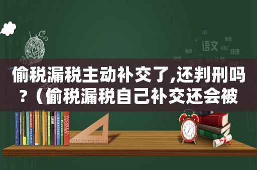 偷稅漏稅主動(dòng)補(bǔ)交了,還判刑嗎?（偷稅漏稅自己補(bǔ)交還會(huì)被判刑嗎知乎）