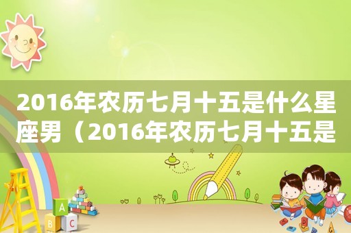 2016年農(nóng)歷七月十五是什么星座男（2016年農(nóng)歷七月十五是什么星座?）
